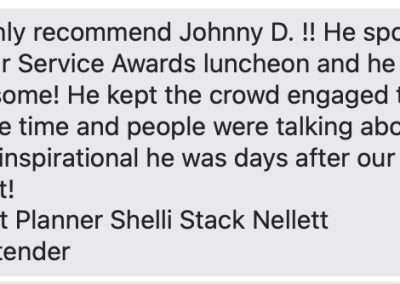 I highly recommend Johnny D. !! He spoke at our Service Awards luncheon and he was awesome! He kept the crowd engaged the whole time and people were talking about how inspirational he was days after our event! Event Planner Shelli Stack Nellett Glastender